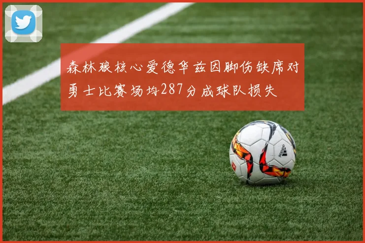 森林狼核心爱德华兹因脚伤缺席对勇士比赛场均287分成球队损失