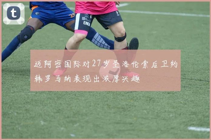 迈阿密国际对27岁圣洛伦索后卫约韩罗马纳表现出浓厚兴趣