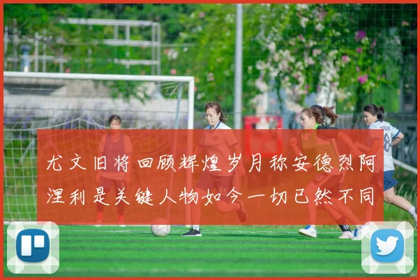 尤文旧将回顾辉煌岁月称安德烈阿涅利是关键人物如今一切已然不同