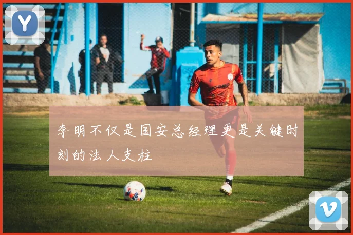 李明不仅是国安总经理更是关键时刻的法人支柱