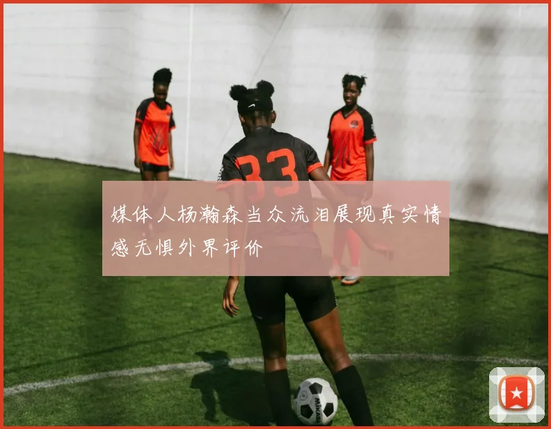 媒体人杨瀚森当众流泪展现真实情感无惧外界评价