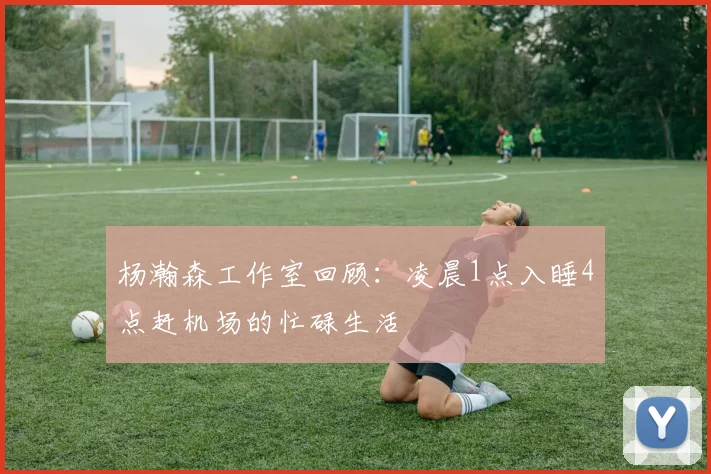杨瀚森工作室回顾：凌晨1点入睡4点赶机场的忙碌生活