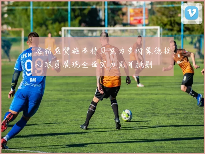 名宿盛赞施洛特贝克为多特蒙德核心球员展现全面实力无可挑剔