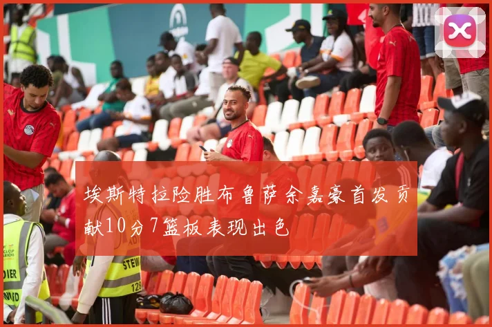 埃斯特拉险胜布鲁萨余嘉豪首发贡献10分7篮板表现出色