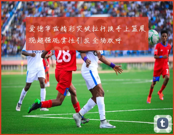 爱德华兹精彩突破拉杆换手上篮展现超强观赏性引发全场欢呼