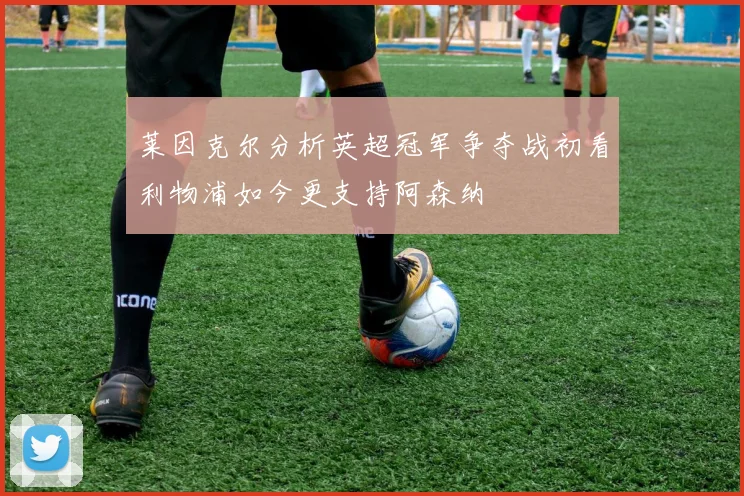 莱因克尔分析英超冠军争夺战初看利物浦如今更支持阿森纳