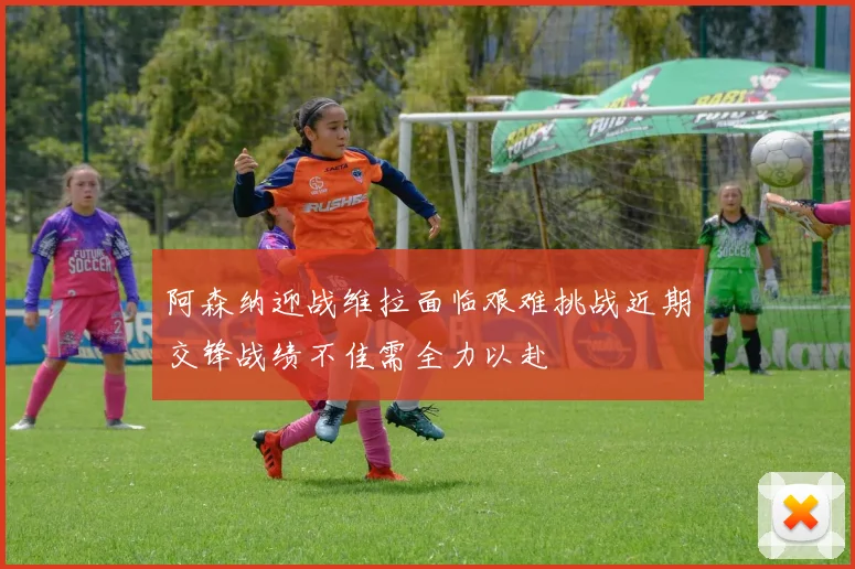 阿森纳迎战维拉面临艰难挑战近期交锋战绩不佳需全力以赴