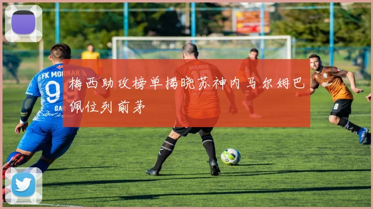 梅西助攻榜单揭晓苏神内马尔姆巴佩位列前茅