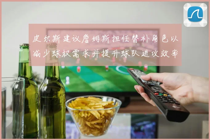 皮尔斯建议詹姆斯担任替补角色以减少球权需求并提升球队进攻效率