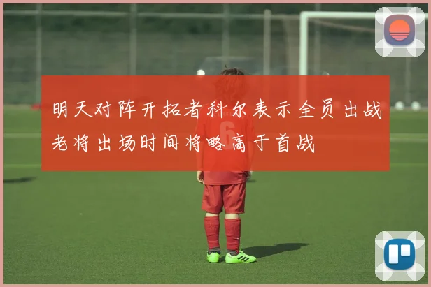 明天对阵开拓者科尔表示全员出战老将出场时间将略高于首战