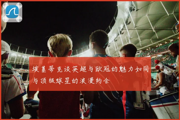 埃基蒂克谈英超与欧冠的魅力如同与顶级球星的浪漫约会