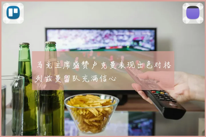 马竞主席盛赞卢克曼表现出色对格列兹曼留队充满信心