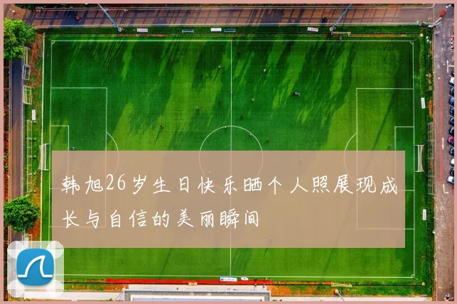 韩旭26岁生日快乐晒个人照展现成长与自信的美丽瞬间