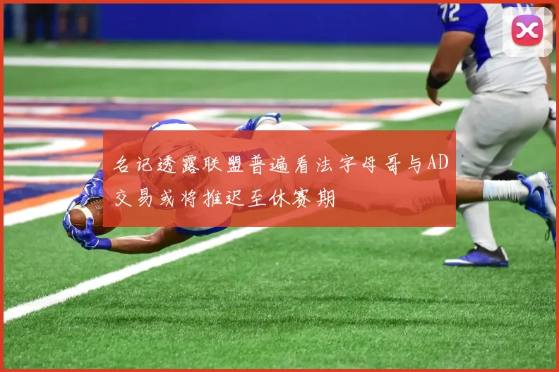 名记透露联盟普遍看法字母哥与AD交易或将推迟至休赛期