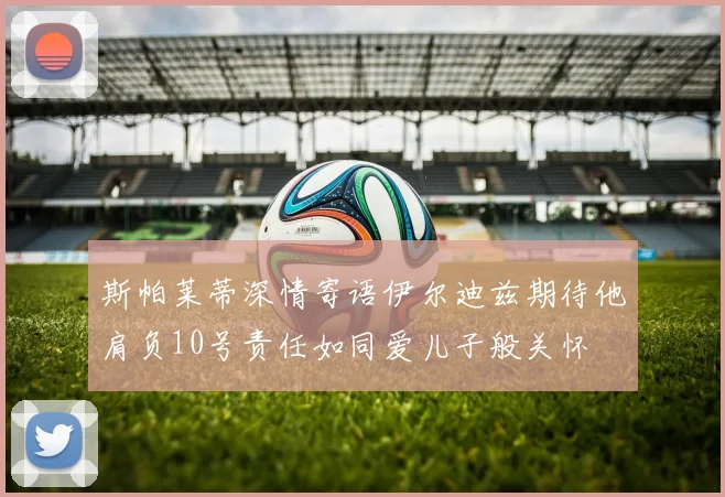 斯帕莱蒂深情寄语伊尔迪兹期待他肩负10号责任如同爱儿子般关怀