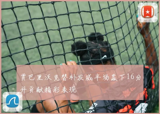 贾巴里沃克替补发威半场轰下16分并贡献精彩表现