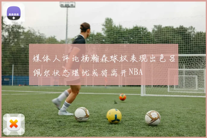 媒体人评论杨瀚森球权表现出色吕佩尔状态堪忧或将离开NBA