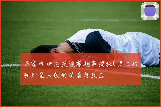 马塞洛回忆友谊赛趣事揭秘C罗工作狂外星人般的执着与反应
