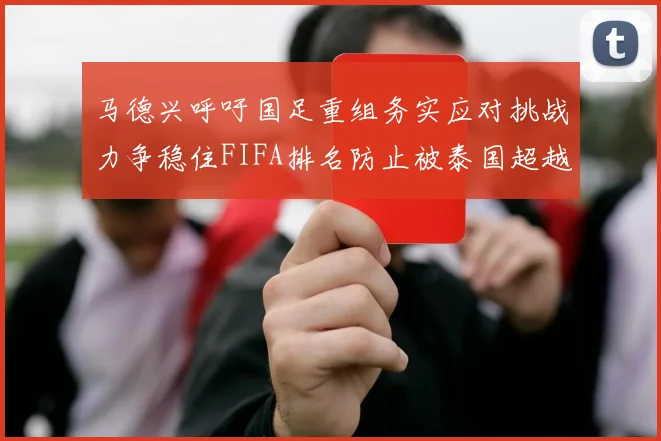 马德兴呼吁国足重组务实应对挑战力争稳住FIFA排名防止被泰国超越