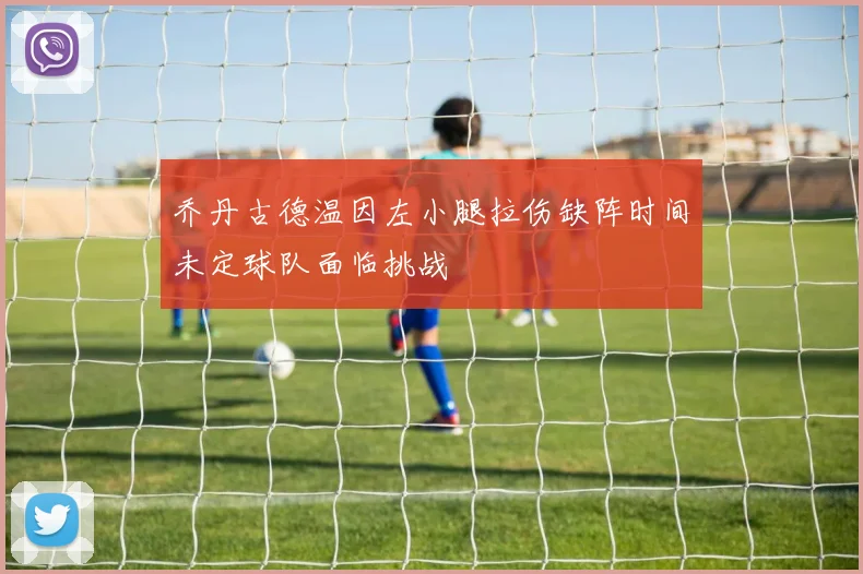 乔丹古德温因左小腿拉伤缺阵时间未定球队面临挑战