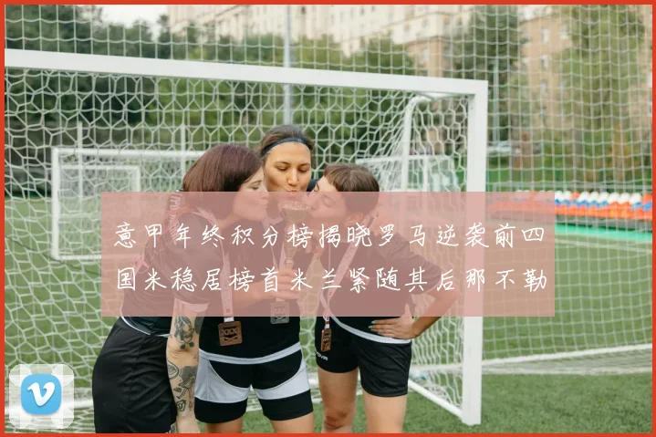 意甲年终积分榜揭晓罗马逆袭前四国米稳居榜首米兰紧随其后那不勒斯位列第三