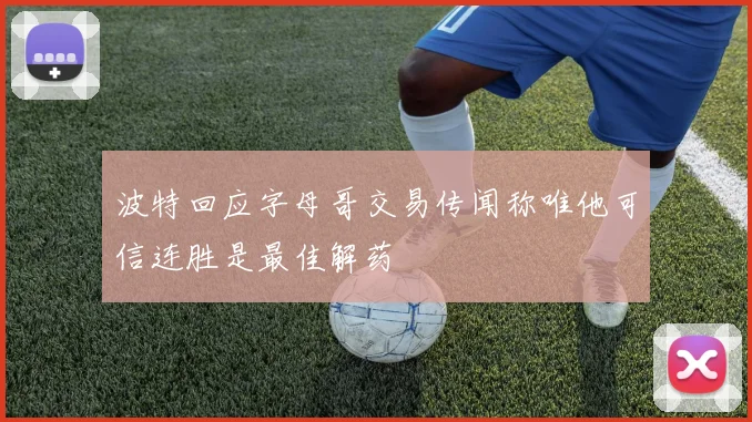 波特回应字母哥交易传闻称唯他可信连胜是最佳解药