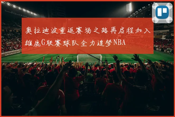 奥拉迪波重返赛场之路再启程加入雄鹿G联赛球队全力追梦NBA