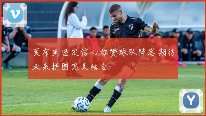 莫布里坚定信心称赞球队阵容期待未来拼图完美结合