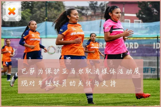 巴萨为保护亚马尔取消媒体活动展现对年轻球员的关怀与支持