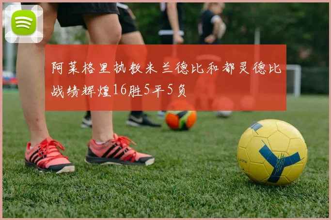 阿莱格里执教米兰德比和都灵德比战绩辉煌16胜5平5负