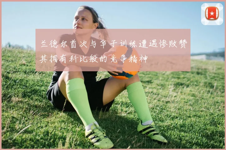 兰德尔首次与华子训练遭遇惨败赞其拥有科比般的竞争精神