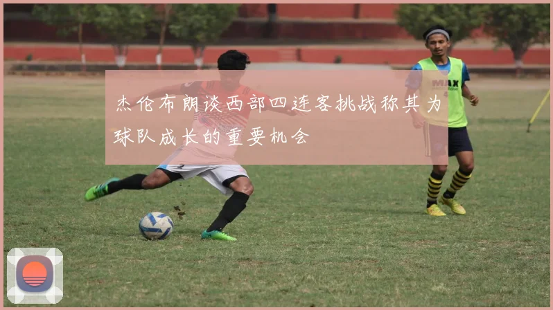 杰伦布朗谈西部四连客挑战称其为球队成长的重要机会
