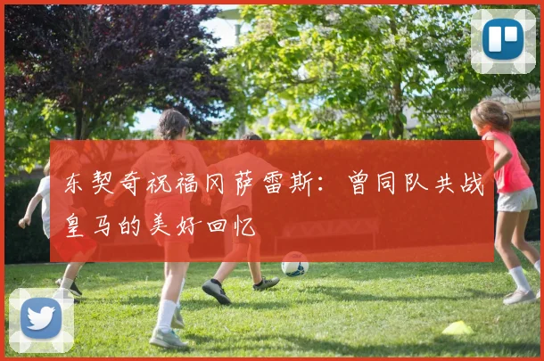 东契奇祝福冈萨雷斯：曾同队共战皇马的美好回忆