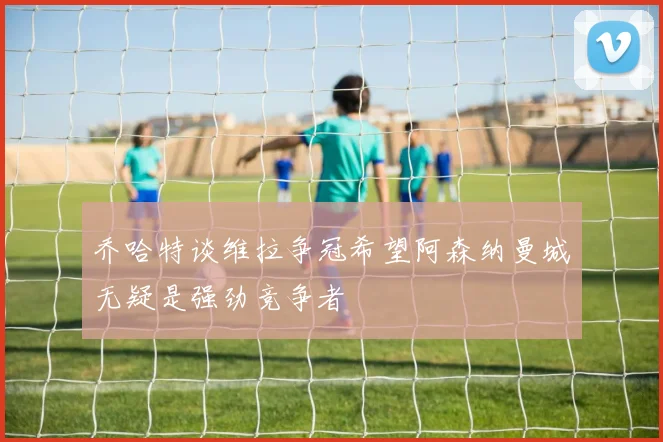 乔哈特谈维拉争冠希望阿森纳曼城无疑是强劲竞争者