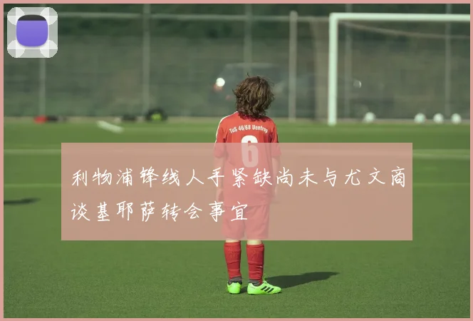 利物浦锋线人手紧缺尚未与尤文商谈基耶萨转会事宜