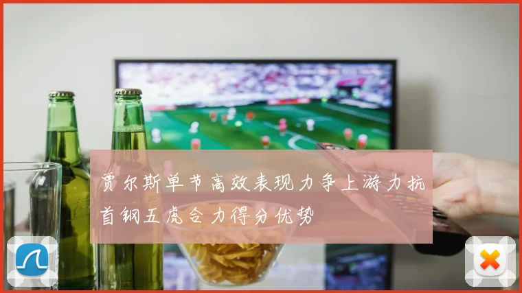 贾尔斯单节高效表现力争上游力抗首钢五虎合力得分优势