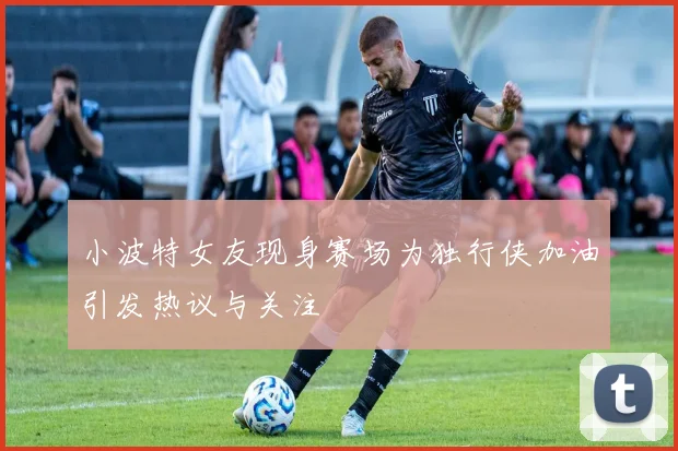 小波特女友现身赛场为独行侠加油引发热议与关注