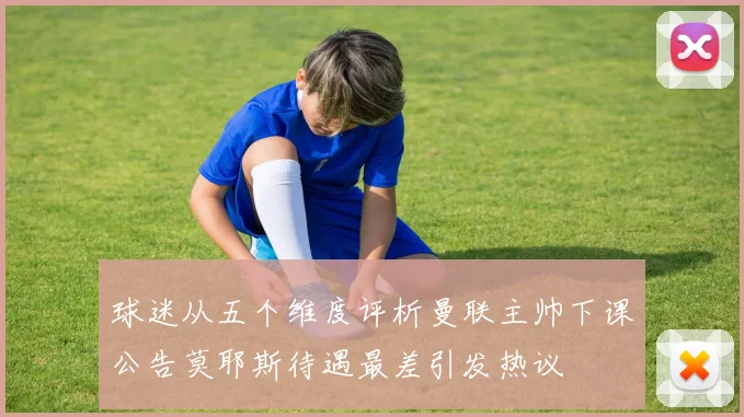 球迷从五个维度评析曼联主帅下课公告莫耶斯待遇最差引发热议
