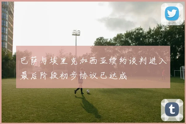 巴萨与埃里克加西亚续约谈判进入最后阶段初步协议已达成